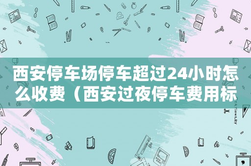 西安停车场停车超过24小时怎么收费（西安过夜停车费用标准）