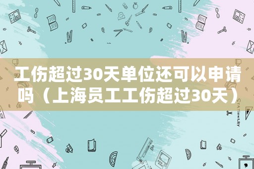 工伤超过30天单位还可以申请吗（上海员工工伤超过30天）